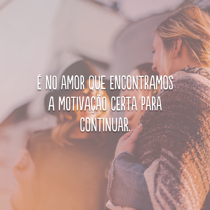 É no amor que encontramos a motivação certa para continuar.