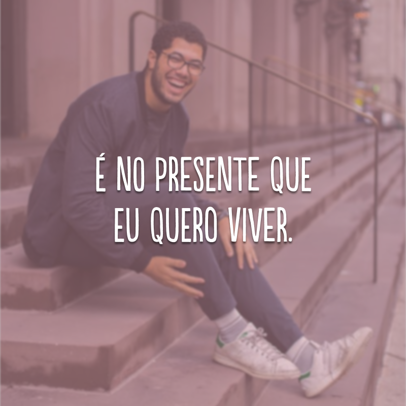 É no presente que eu quero viver.