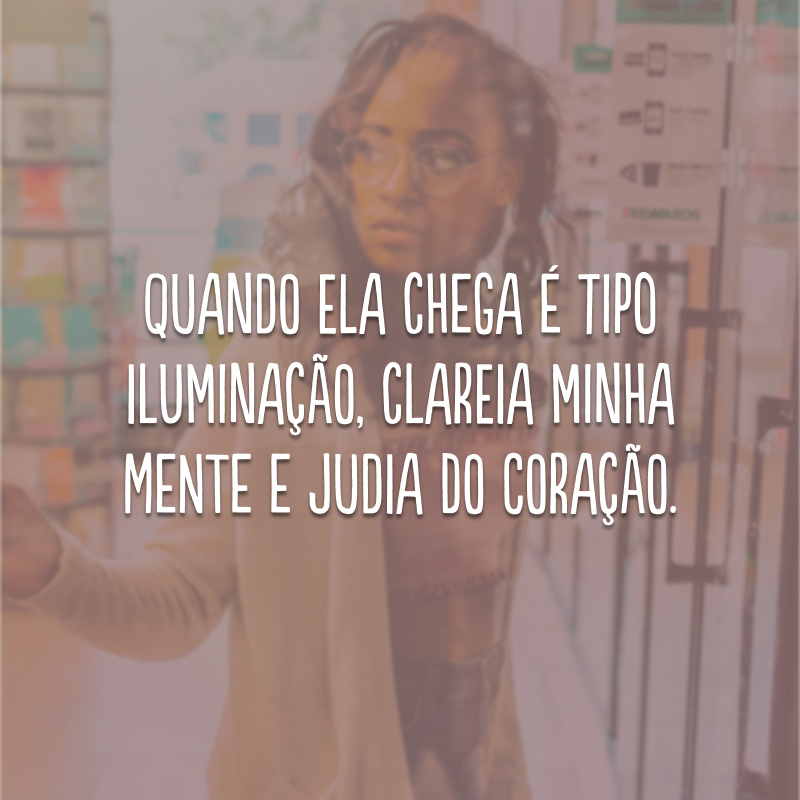 Quando ela chega é tipo iluminação, clareia minha mente e judia do coração.