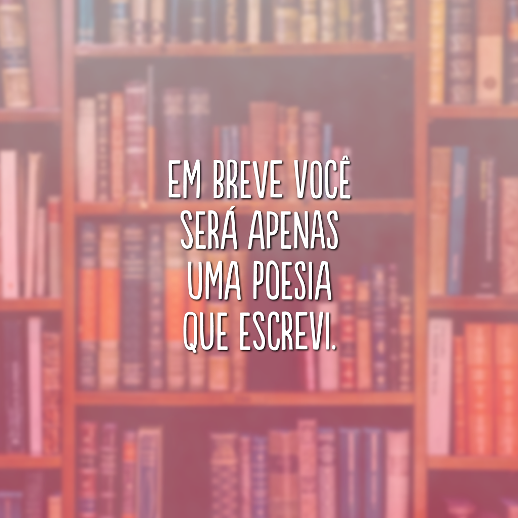 Em breve você será apenas uma poesia que escrevi. 