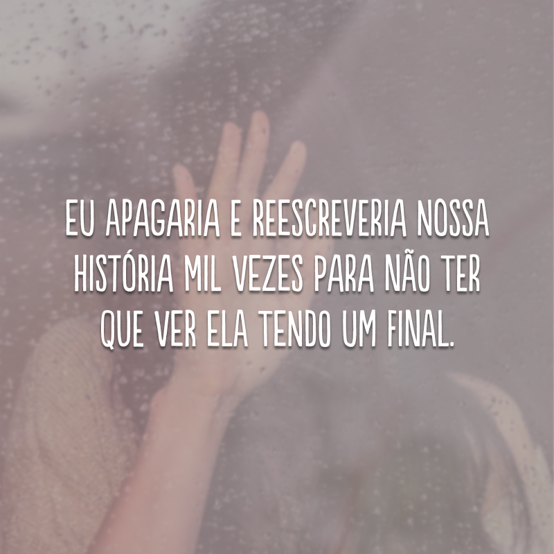 Eu apagaria e reescreveria nossa história mil vezes para não ter que ver ela tendo um final.