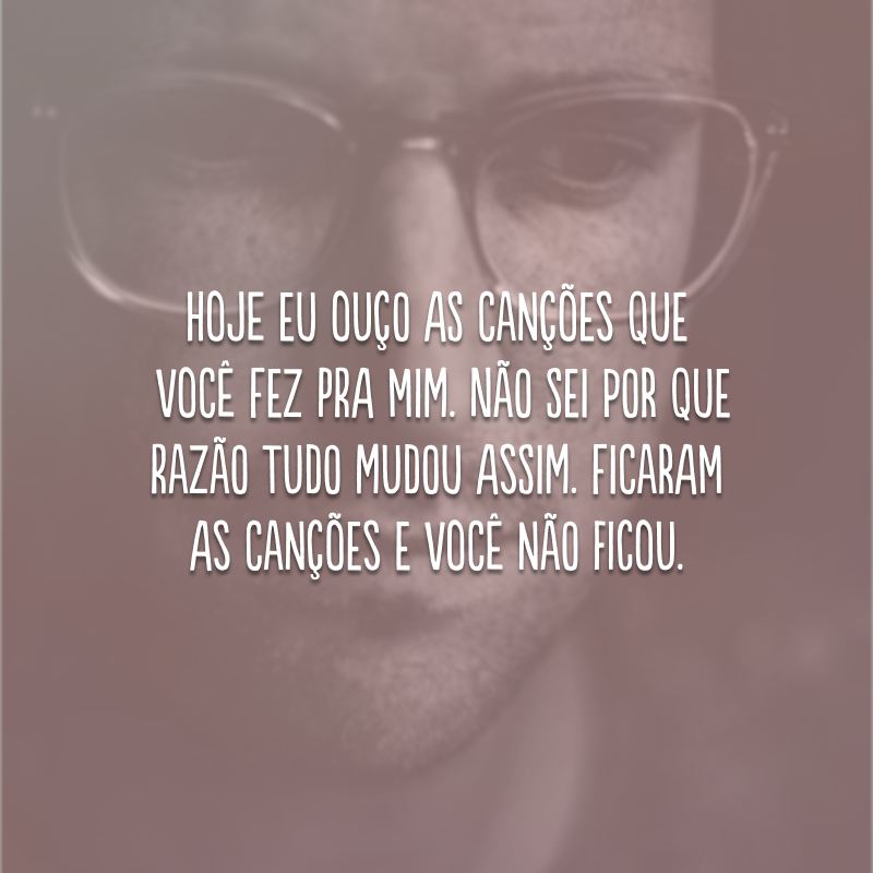 Hoje eu ouço as canções que você fez pra mim. Não sei por que razão tudo mudou assim. Ficaram as canções e você não ficou.