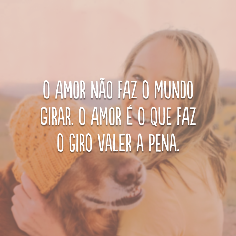 O amor não faz o mundo girar. O amor é o que faz o giro valer a pena.