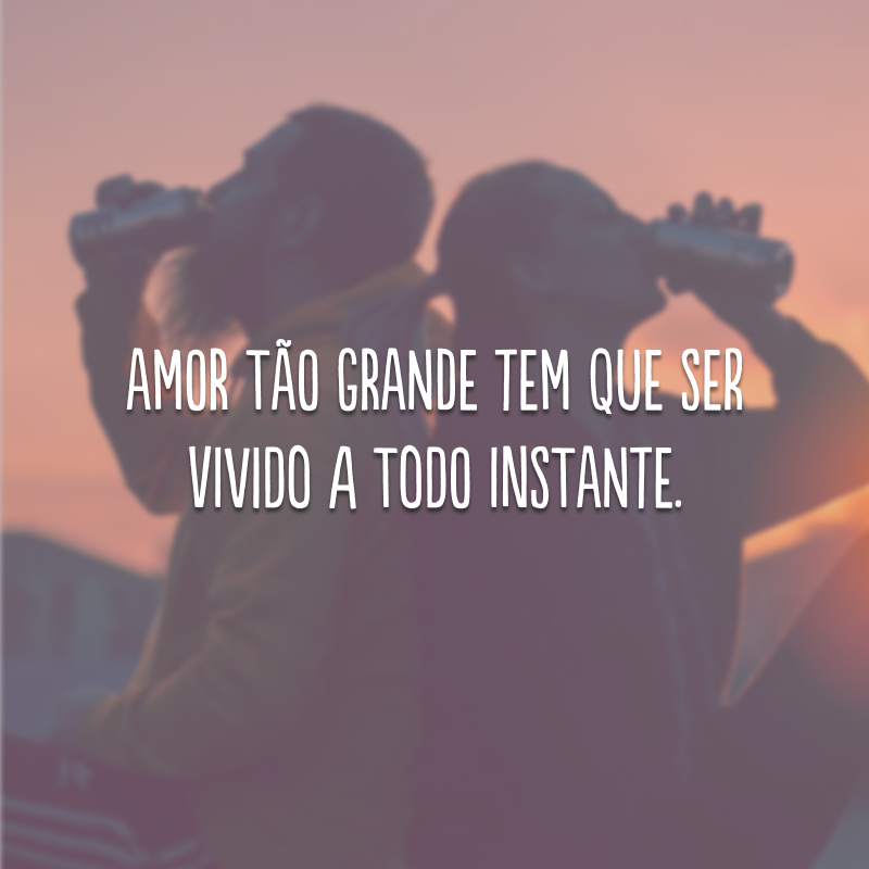 Amor tão grande tem que ser vivido a todo instante.