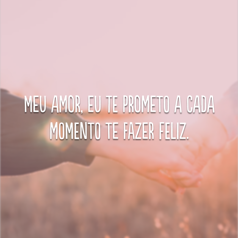 Meu amor, eu te prometo a cada momento te fazer feliz. 