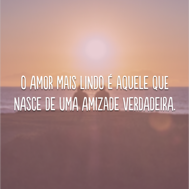 O amor mais lindo é aquele que nasce de uma amizade verdadeira. 