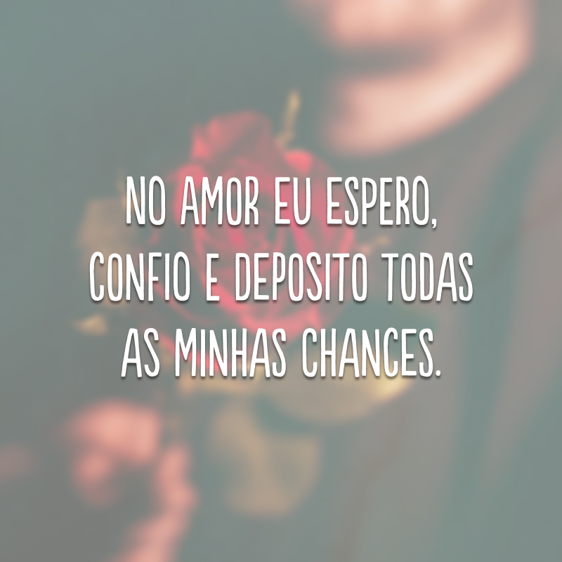 No amor eu espero, confio e deposito todas as minhas chances. 