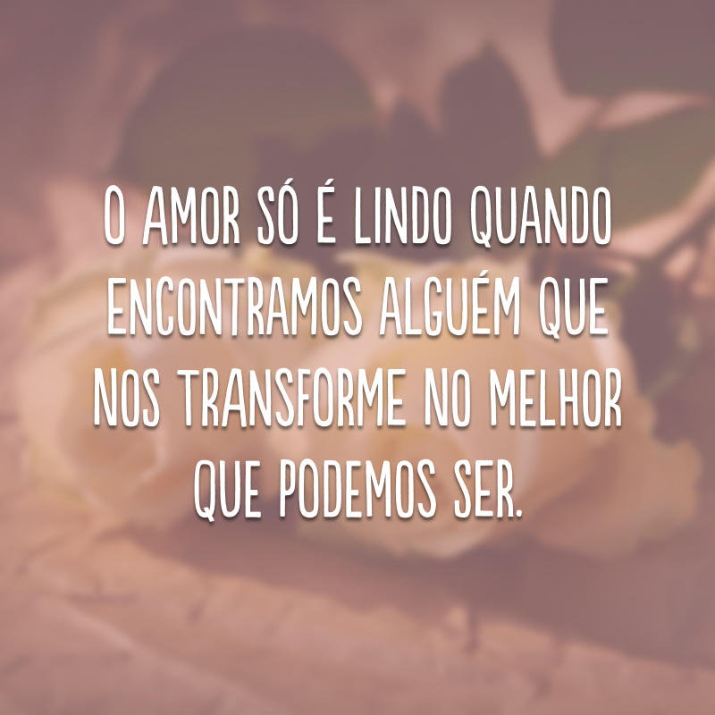 O amor só é lindo quando encontramos alguém que nos transforme no melhor que podemos ser.