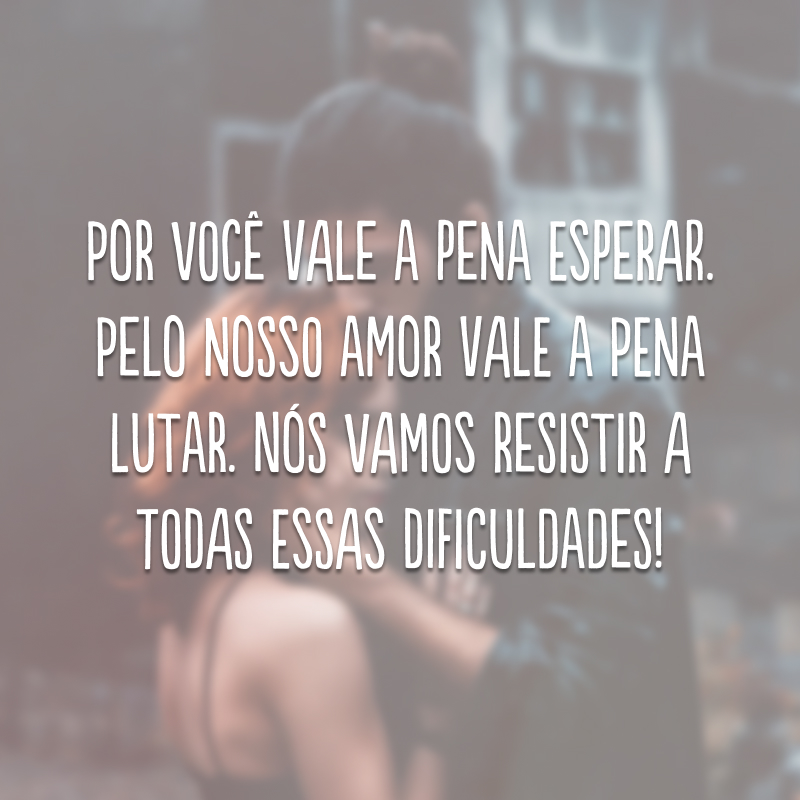 Por você vale a pena esperar. Pelo nosso amor vale a pena lutar. Nós vamos resistir a todas essas dificuldades! 