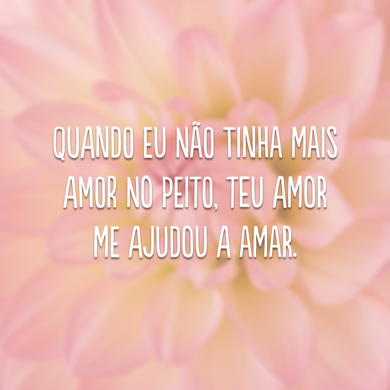 Quando eu não tinha mais amor no peito, Teu amor me ajudou a amar.