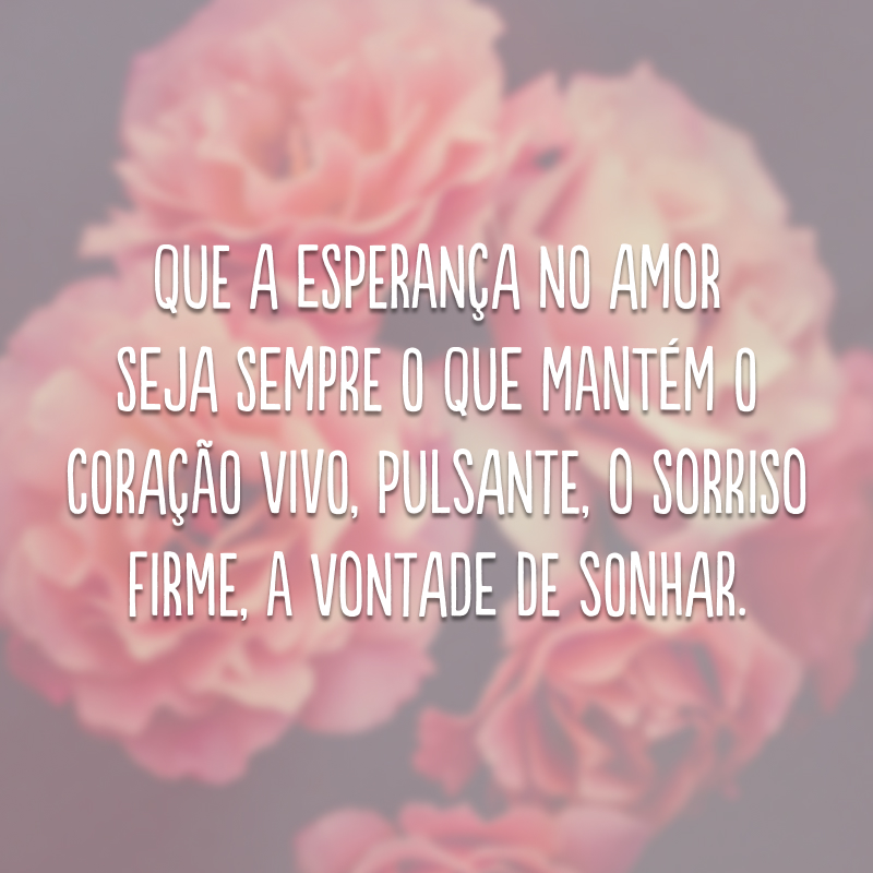 Que a esperança no amor seja sempre o que mantém o coração vivo, pulsante, o sorriso firme, a vontade de sonhar.