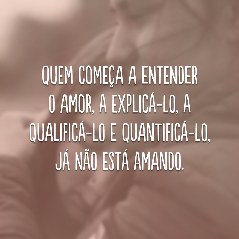 Quem começa a entender o amor, a explicá-lo, a qualificá-lo e quantificá-lo, já não está amando.