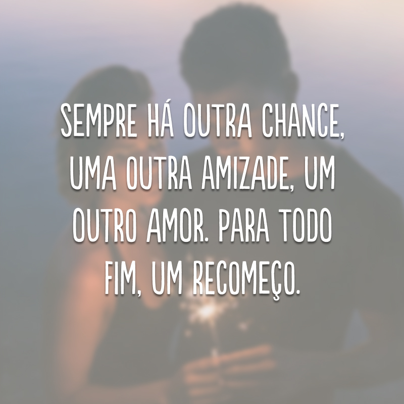 Sempre há outra chance, uma outra amizade, um outro amor. Para todo fim, um recomeço.