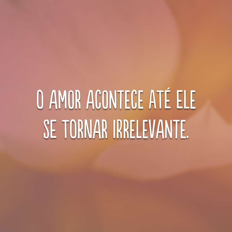 O amor acontece até ele se tornar irrelevante.