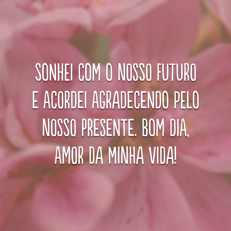 Sonhei com o nosso futuro e acordei agradecendo pelo nosso presente. Bom dia, amor da minha vida!