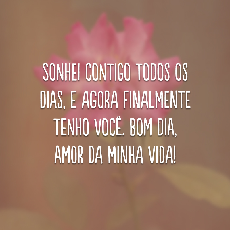 Sonhei contigo todos os dias, e agora finalmente tenho você. Bom dia, amor da minha vida!