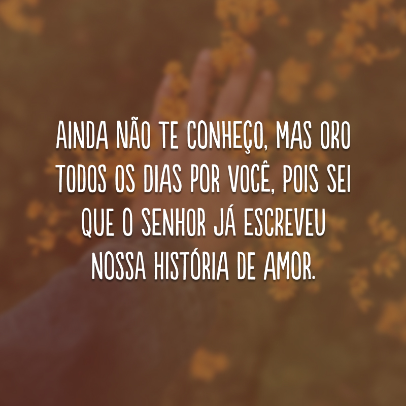 Ainda não te conheço, mas oro todos os dias por você, pois sei que o Senhor já escreveu nossa história de amor.