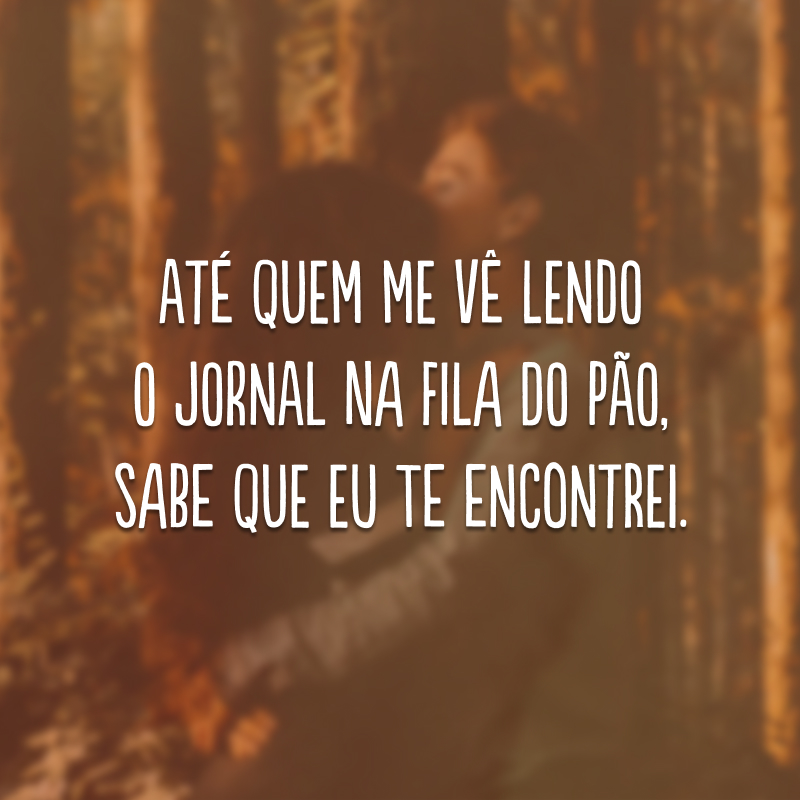 Até quem me vê lendo o jornal na fila do pão, sabe que eu te encontrei.