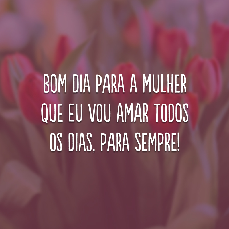 Bom dia para a mulher que eu vou amar todos os dias, para sempre!