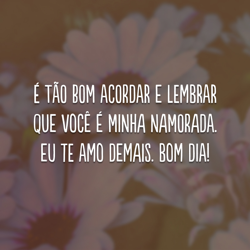 É tão bom acordar e lembrar que você é minha namorada. Eu te amo demais. Bom dia!