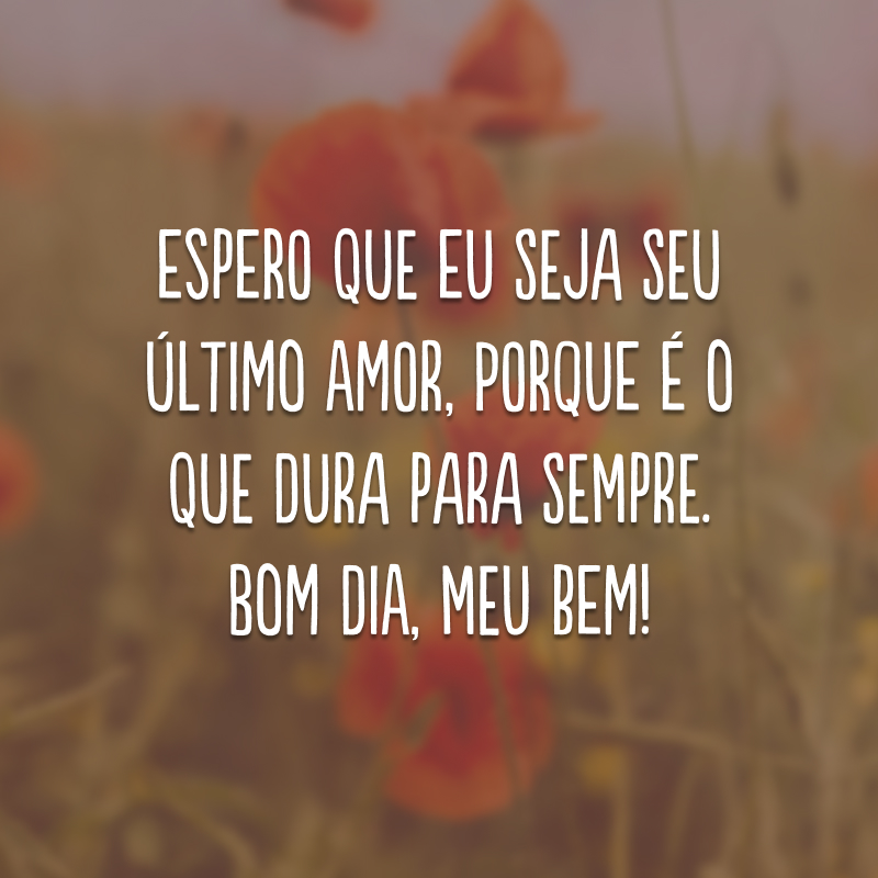 Espero que eu seja seu último amor, porque é o que dura para sempre. Bom dia, meu bem! 