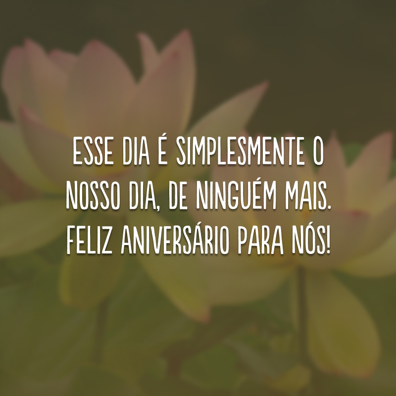 Esse dia é simplesmente o nosso dia, de ninguém mais. Feliz aniversário para nós! 