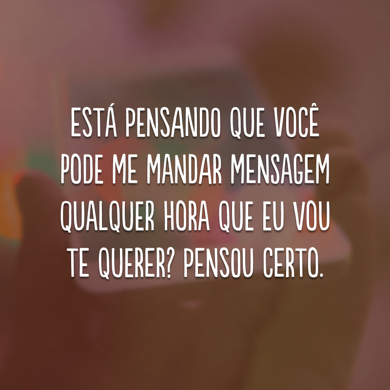 Está pensando que você pode me mandar mensagem qualquer hora que eu vou te querer? Pensou certo.
