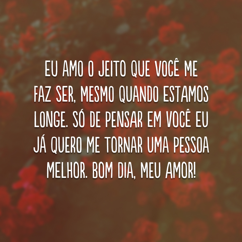 Eu amo o jeito que você me faz ser, mesmo quando estamos longe. Só de pensar em você eu já quero me tornar uma pessoa melhor. Bom dia, meu amor!