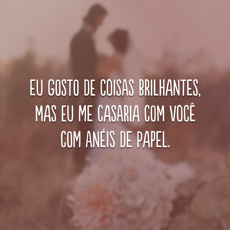 Eu gosto de coisas brilhantes, mas eu me casaria com você com anéis de papel.