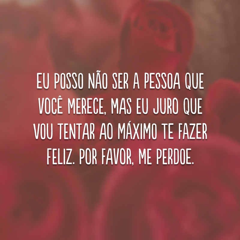 Eu posso não ser a pessoa que você merece, mas eu juro que vou tentar ao máximo te fazer feliz. Por favor, me perdoe.