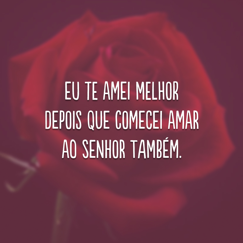 Eu te amei melhor depois que comecei amar ao Senhor também.
