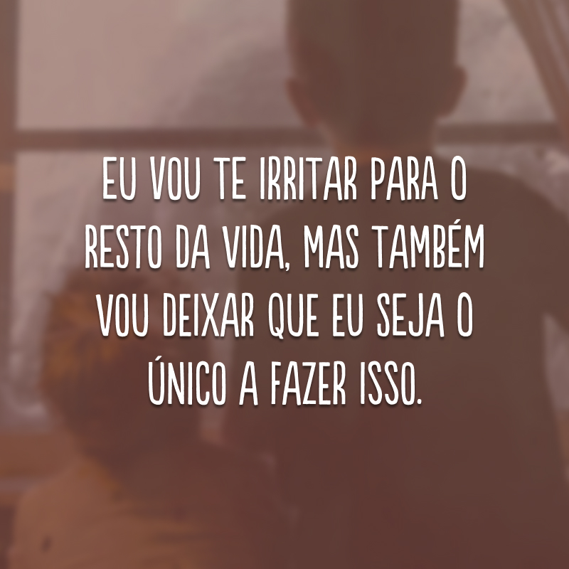 Eu vou te irritar para o resto da vida, mas também vou deixar que eu seja o único a fazer isso.