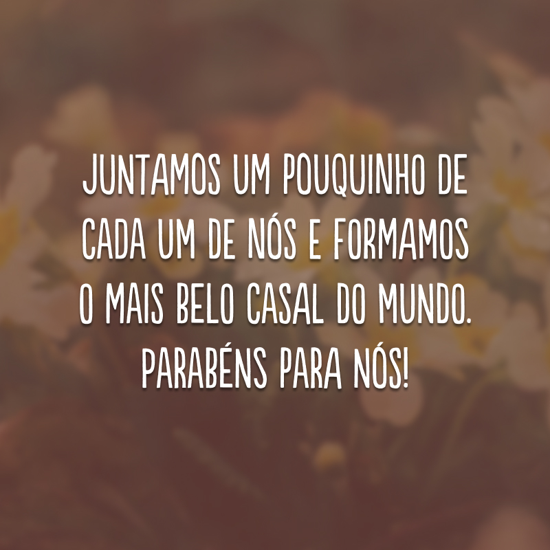 Juntamos um pouquinho de cada um de nós e formamos o mais belo casal do mundo. Parabéns para nós!