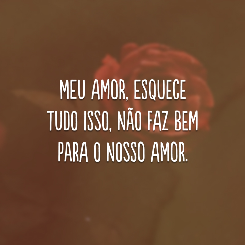 Meu amor, esquece tudo isso, não faz bem para o nosso amor. 