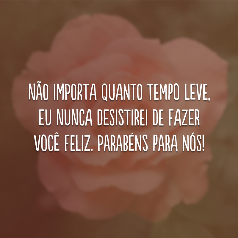 Não importa quanto tempo leve, eu nunca desistirei de fazer você feliz. Parabéns para nós!