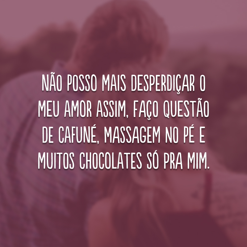 Não posso mais desperdiçar o meu amor assim, faço questão de cafuné, massagem no pé e muitos chocolates só pra mim.