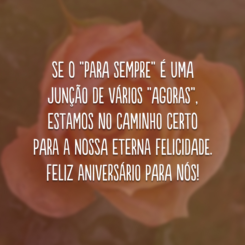 Se o “para sempre” é uma junção de vários “agoras”, estamos no caminho certo para a nossa eterna felicidade. Feliz aniversário para nós! 