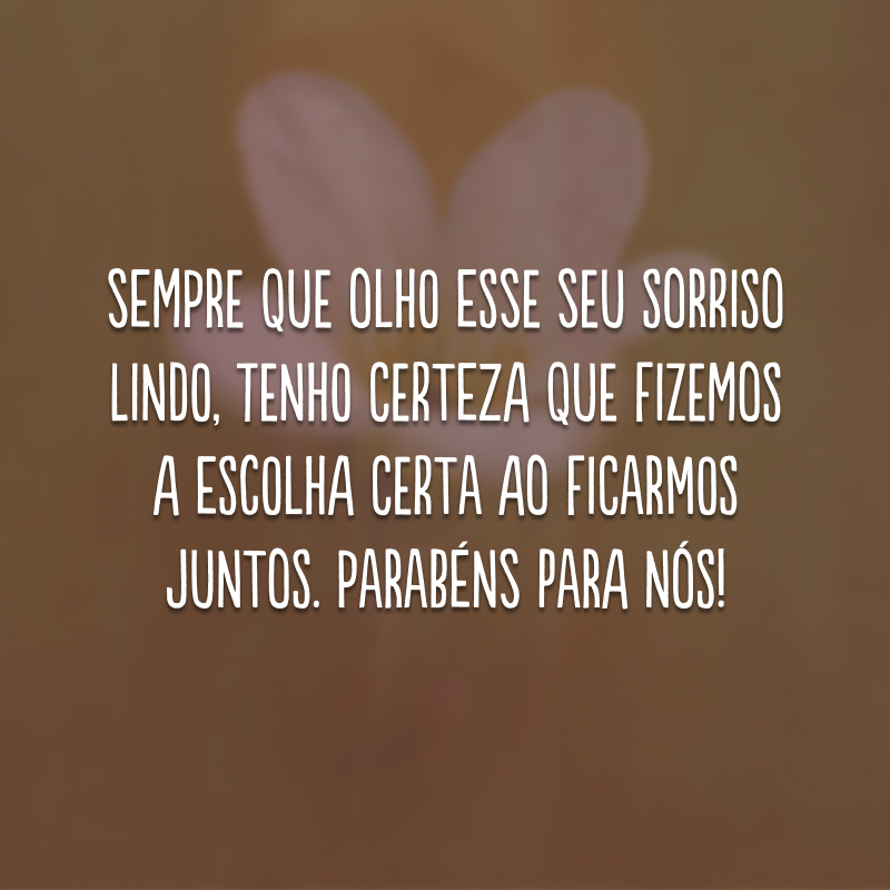 Sempre que olho esse seu sorriso lindo, tenho certeza que fizemos a escolha certa ao ficarmos juntos. Parabéns para nós!