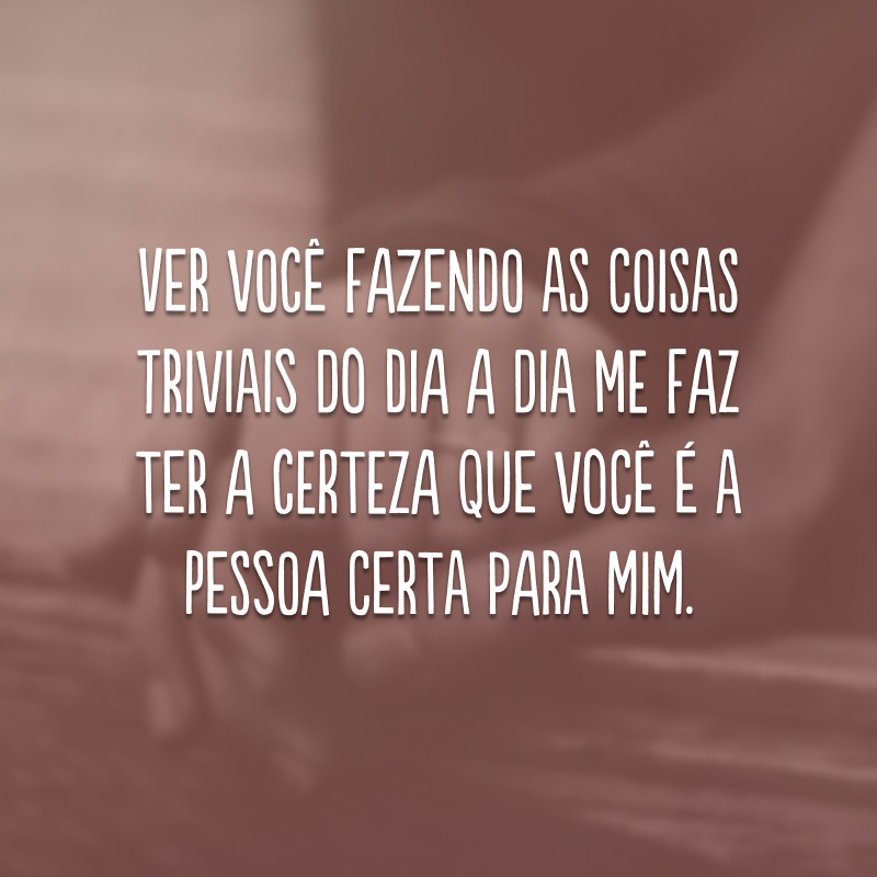 Ver você fazendo as coisas triviais do dia a dia me faz ter a certeza que você é a pessoa certa para mim.