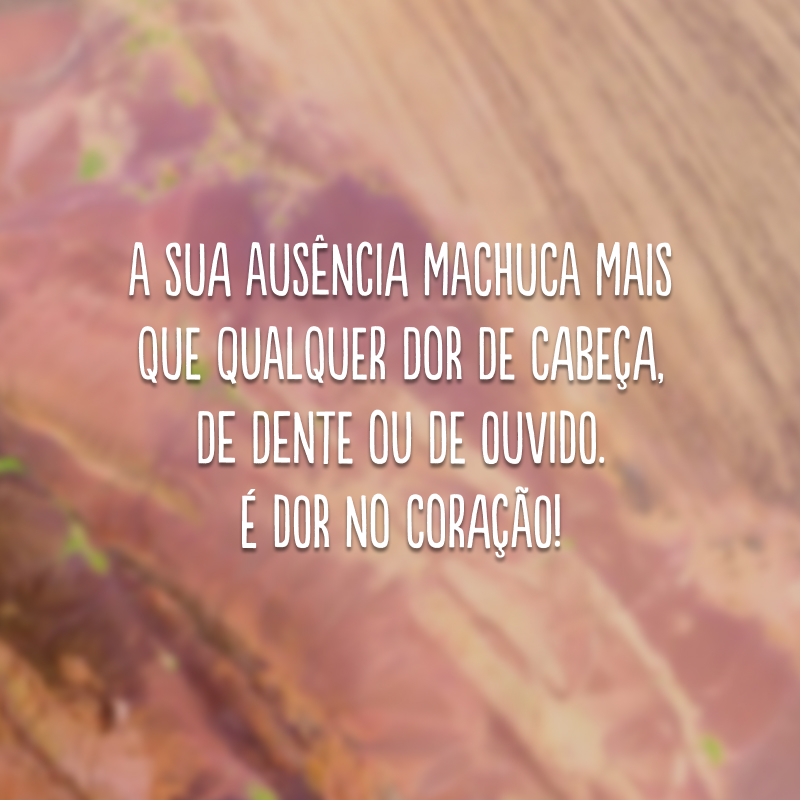 A sua ausência machuca mais que qualquer dor de cabeça, de dente ou de ouvido. É dor no coração!