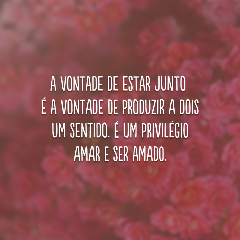 A vontade de estar junto é a vontade de produzir a dois um sentido. É um privilégio amar e ser amado. 