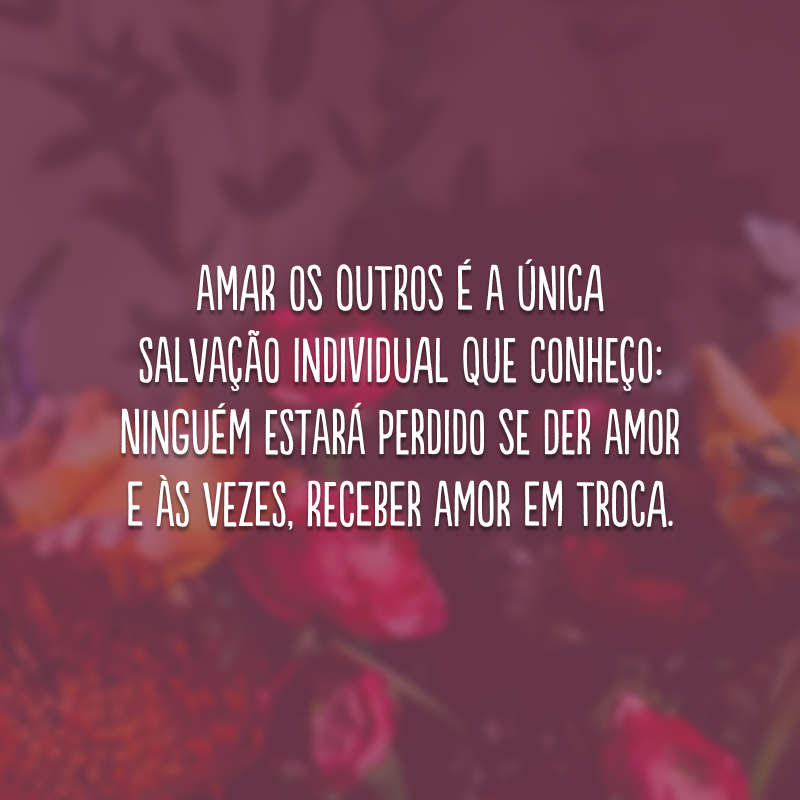 Amar os outros é a única salvação individual que conheço: ninguém estará perdido se der amor e às vezes, receber amor em troca. 