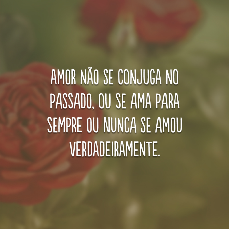 Amor não se conjuga no passado, ou se ama para sempre ou nunca se amou verdadeiramente.