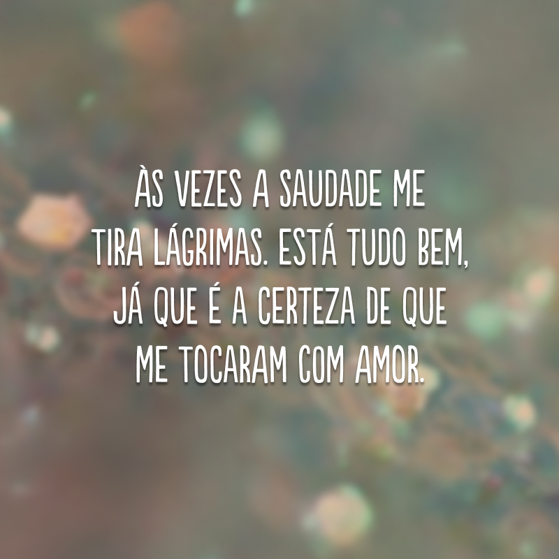 Às vezes a saudade me tira lágrimas. Está tudo bem, já que é a certeza de que me tocaram com amor. 