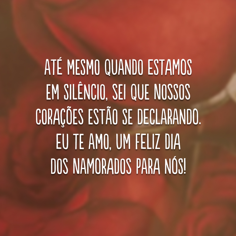 Até mesmo quando estamos em silêncio, sei que nossos corações estão se declarando. Eu te amo, um Feliz Dia dos Namorados para nós!