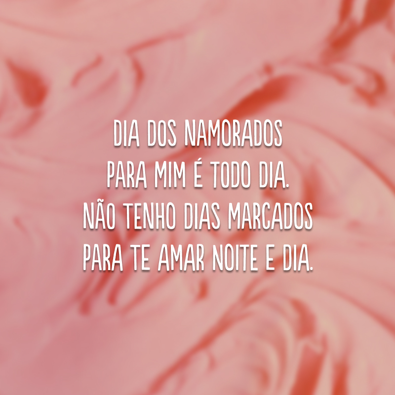 Dia dos Namorados para mim é todo dia. Não tenho dias marcados para te amar noite e dia.