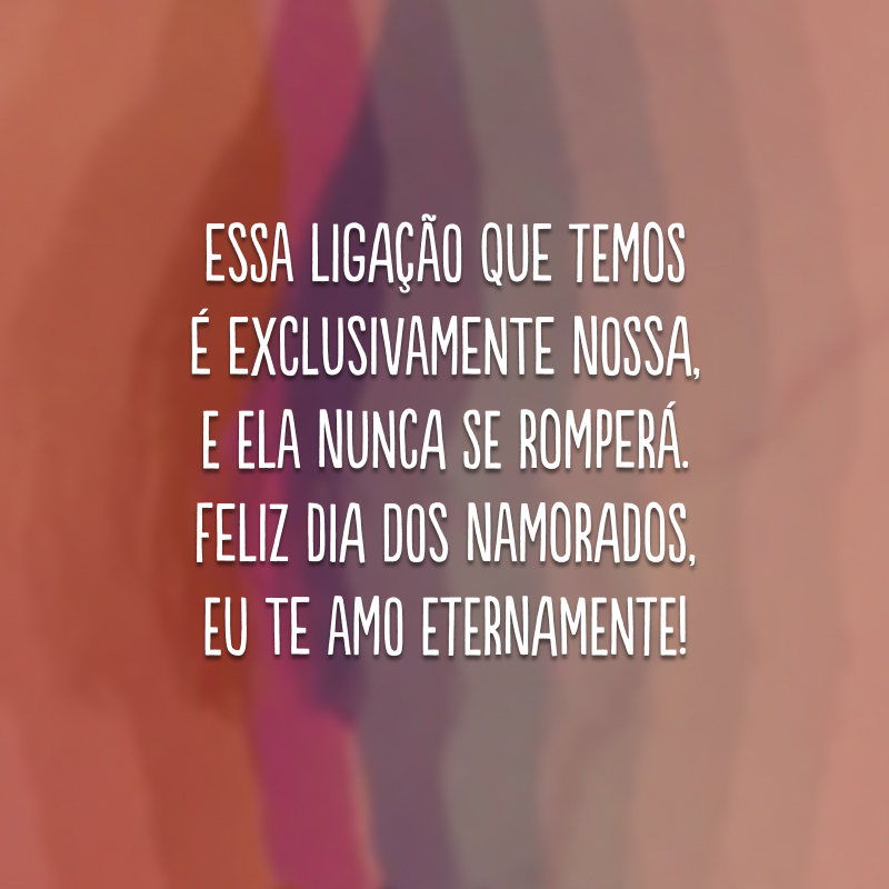 Essa ligação que temos é exclusivamente nossa, e ela nunca se romperá.  Feliz Dia dos Namorados, eu te amo eternamente!