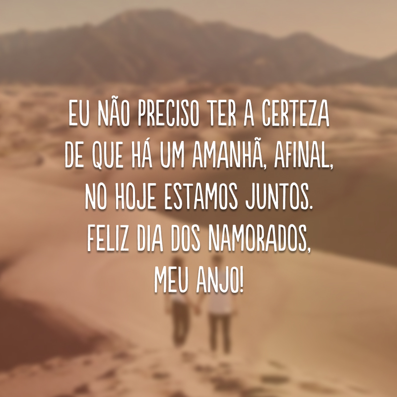 Eu não preciso ter a certeza de que há um amanhã, afinal, no hoje estamos juntos. Feliz Dia dos Namorados, meu anjo!