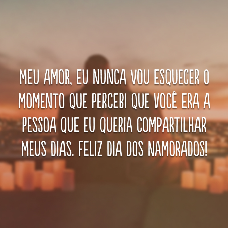 Meu amor, eu nunca vou esquecer o momento que percebi que você era a pessoa que eu queria compartilhar meus dias. Feliz Dia dos Namorados!