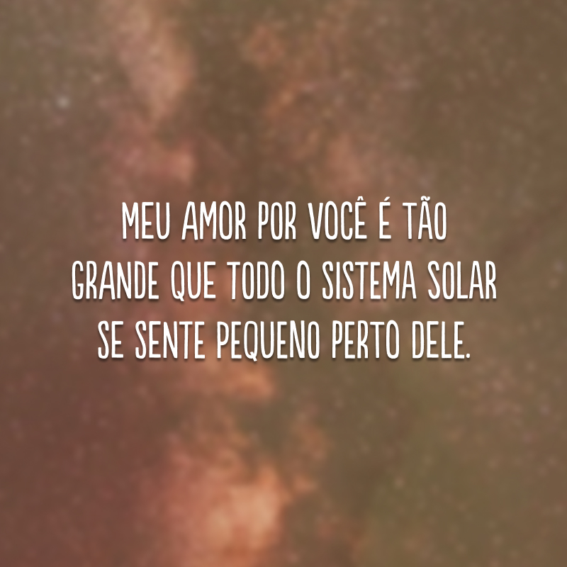 Meu amor por você é tão grande que todo o sistema solar se sente pequeno perto dele.